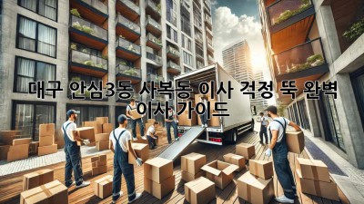 대구 안심3동 사복동 이사, 걱정 뚝! 완벽 이사 가이드